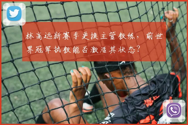 林高远新赛季更换主管教练，前世界冠军执教能否激活其状态？