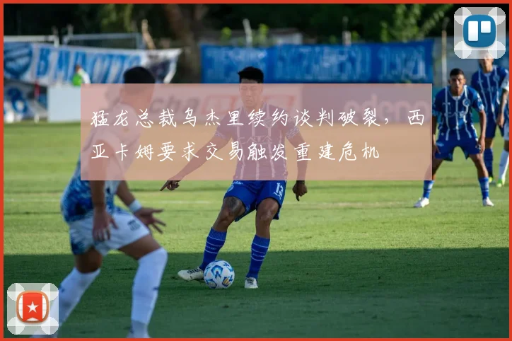 猛龙总裁乌杰里续约谈判破裂,西亚卡姆要求交易触发重建危机