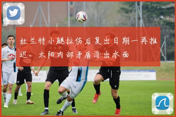 杜兰特小腿拉伤后复出日期一再推迟，太阳内部矛盾浮出水面