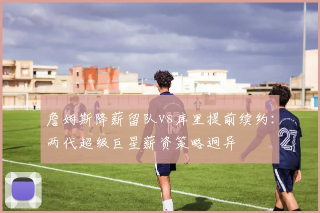 詹姆斯降薪留队vs库里提前续约：两代超级巨星薪资策略迥异