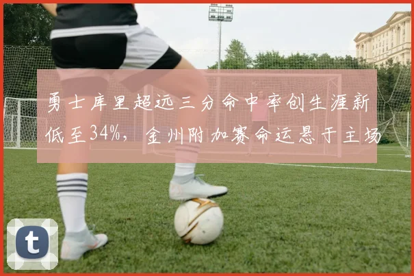 勇士库里超远三分命中率创生涯新低至34%,金州附加赛命运悬于主场战绩__br_