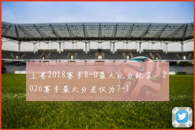 上港2018赛季8-0最大比分纪录,2026赛季最大分差仅为7-1