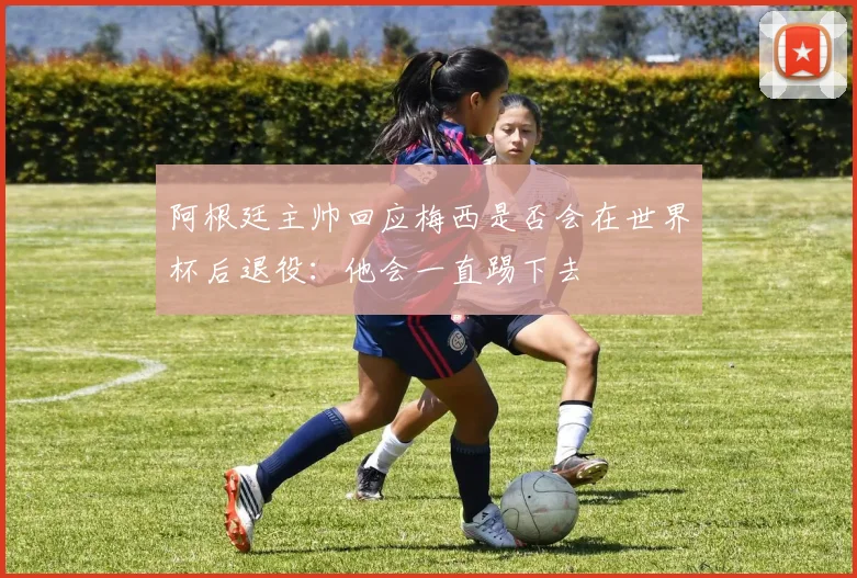 阿根廷主帅回应梅西是否会在世界杯后退役：他会一直踢下去