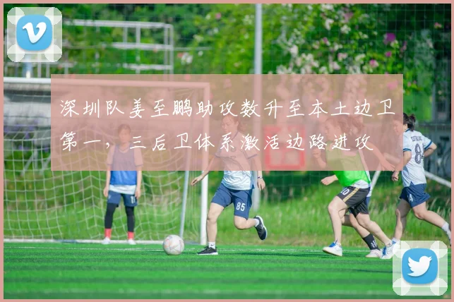 深圳队姜至鹏助攻数升至本土边卫第一，三后卫体系激活边路进攻