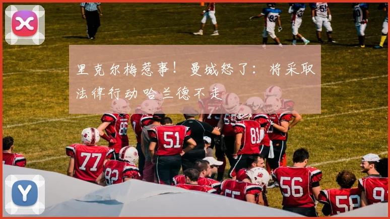 里克尔梅惹事！曼城怒了：将采取法律行动 哈兰德不走