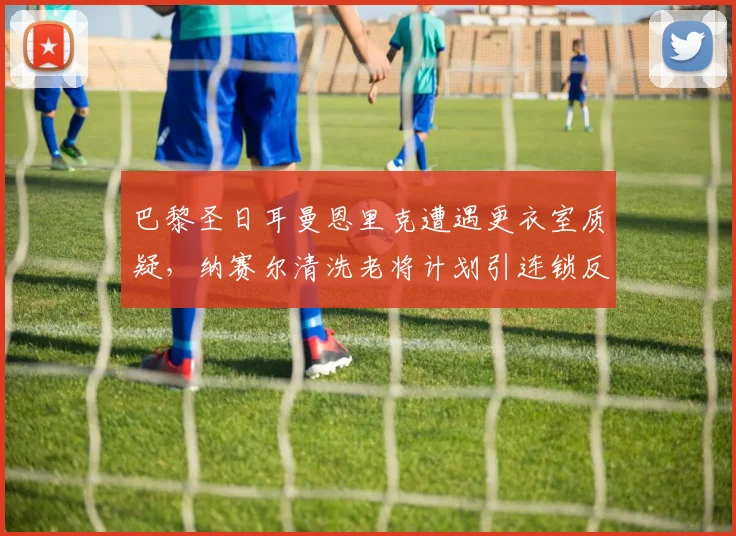 巴黎圣日耳曼恩里克遭遇更衣室质疑，纳赛尔清洗老将计划引连锁反应