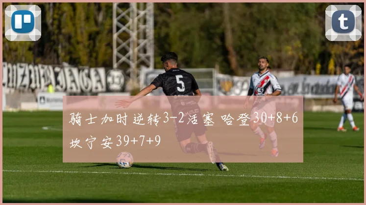 骑士加时逆转3-2活塞 哈登30+8+6坎宁安39+7+9