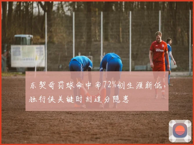 东契奇罚球命中率72%创生涯新低,独行侠关键时刻追分隐患