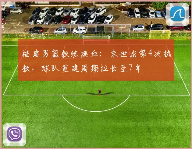 福建男篮教练换血：朱世龙第4次执教，球队重建周期拉长至7年