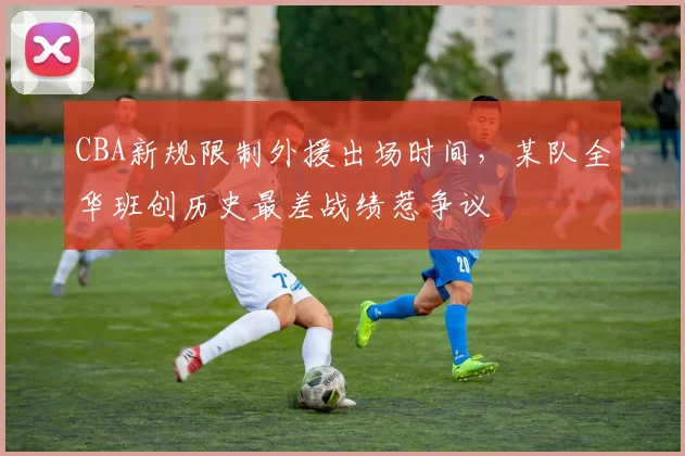 CBA新规限制外援出场时间，某队全华班创历史最差战绩惹争议